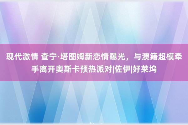 现代激情 查宁·塔图姆新恋情曝光，与澳籍超模牵手离开奥斯卡预热派对|佐伊|好莱坞