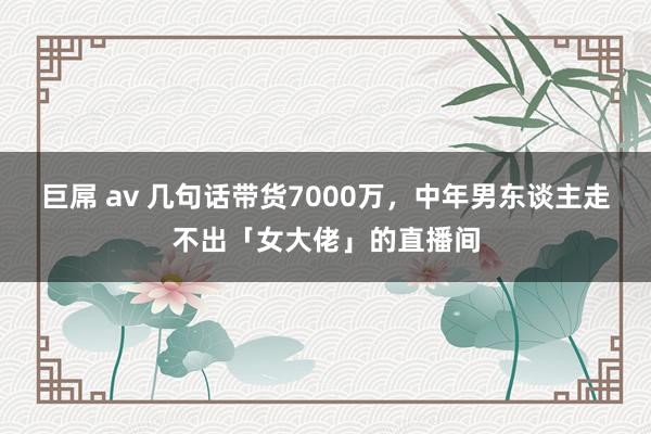 巨屌 av 几句话带货7000万，中年男东谈主走不出「女大佬」的直播间