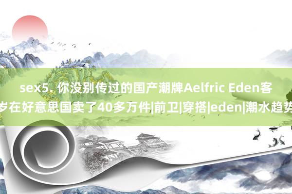 sex5. 你没别传过的国产潮牌Aelfric Eden客岁在好意思国卖了40多万件|前卫|穿搭|eden|潮水趋势