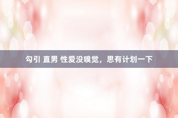 勾引 直男 性爱没嗅觉，思有计划一下