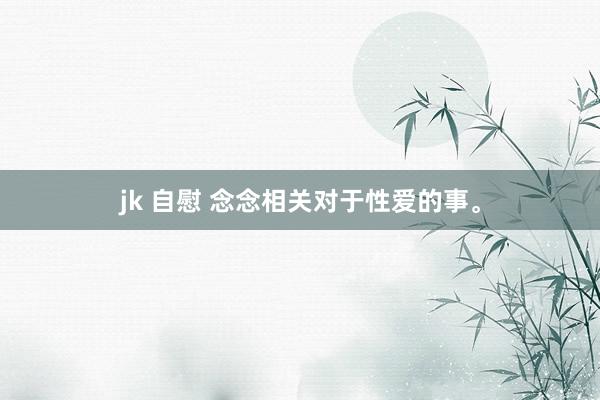 jk 自慰 念念相关对于性爱的事。