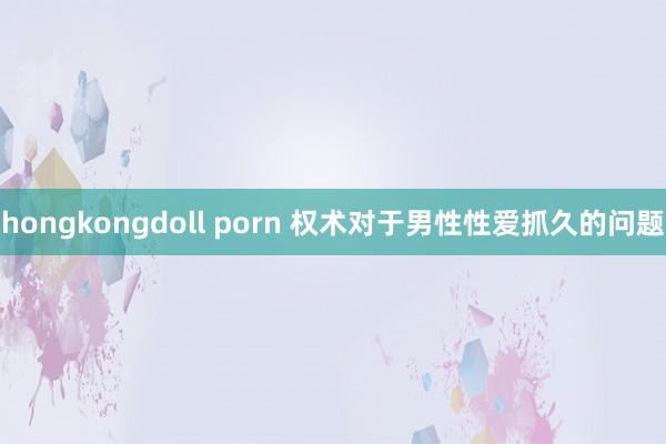 hongkongdoll porn 权术对于男性性爱抓久的问题