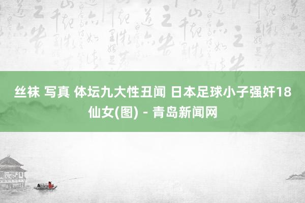 丝袜 写真 体坛九大性丑闻 日本足球小子强奸18仙女(图)－青岛新闻网
