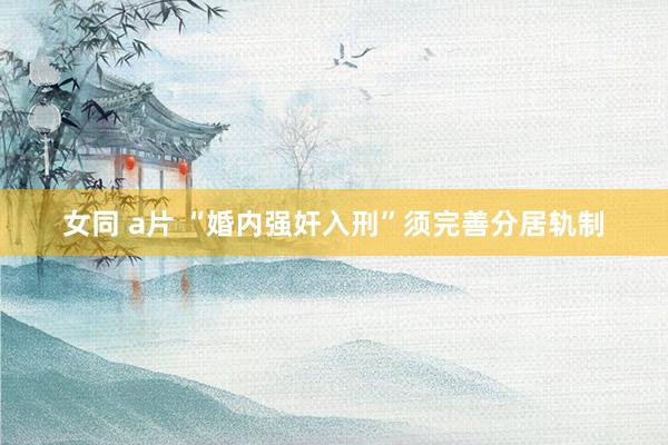 女同 a片 “婚内强奸入刑”须完善分居轨制