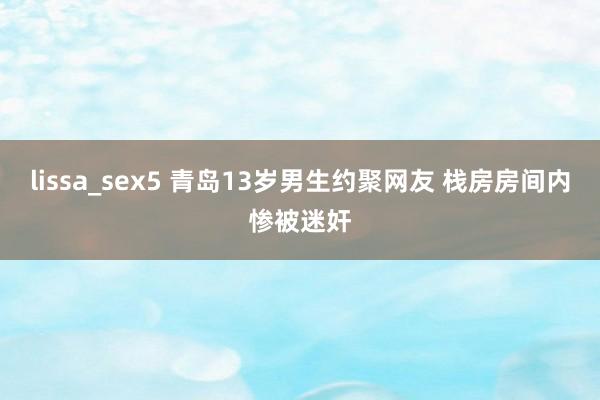 lissa_sex5 青岛13岁男生约聚网友 栈房房间内惨被迷奸