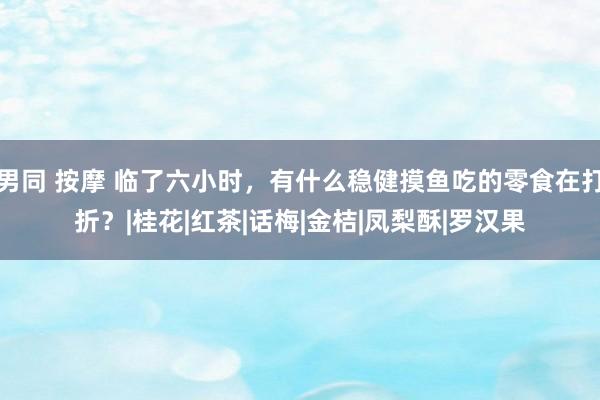 男同 按摩 临了六小时，有什么稳健摸鱼吃的零食在打折？|桂花|红茶|话梅|金桔|凤梨酥|罗汉果