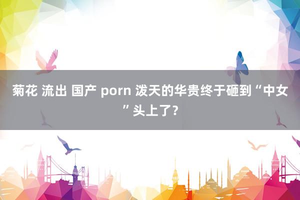 菊花 流出 国产 porn 泼天的华贵终于砸到“中女”头上了？