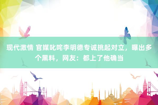 现代激情 官媒叱咤李明德专诚挑起对立，曝出多个黑料，网友：都上了他确当