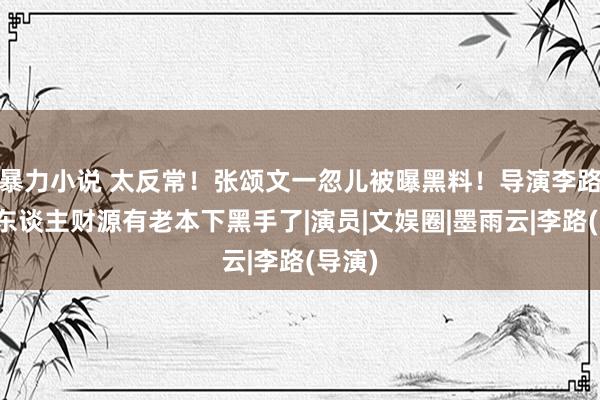暴力小说 太反常！张颂文一忽儿被曝黑料！导演李路：挡东谈主财源有老本下黑手了|演员|文娱圈|墨雨云|李路(导演)