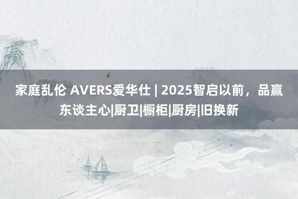家庭乱伦 AVERS爱华仕 | 2025智启以前，品赢东谈主心|厨卫|橱柜|厨房|旧换新