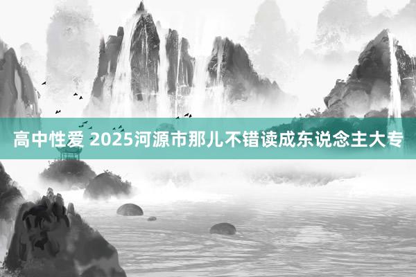 高中性爱 2025河源市那儿不错读成东说念主大专