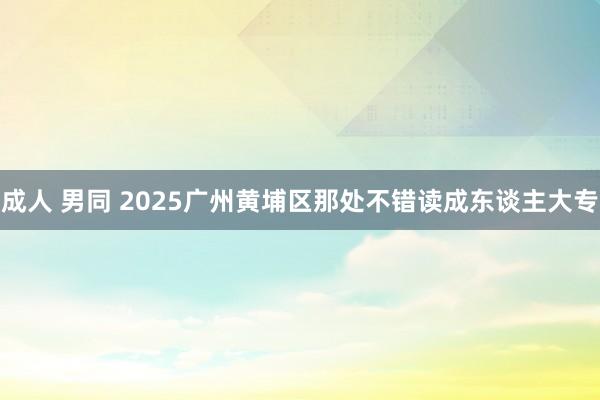 成人 男同 2025广州黄埔区那处不错读成东谈主大专