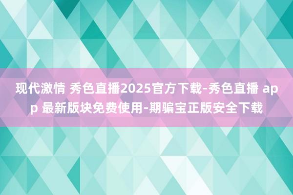 现代激情 秀色直播2025官方下载-秀色直播 app 最新版块免费使用-期骗宝正版安全下载