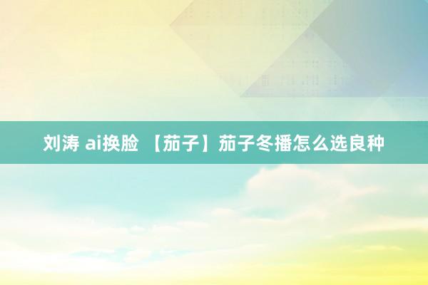 刘涛 ai换脸 【茄子】茄子冬播怎么选良种