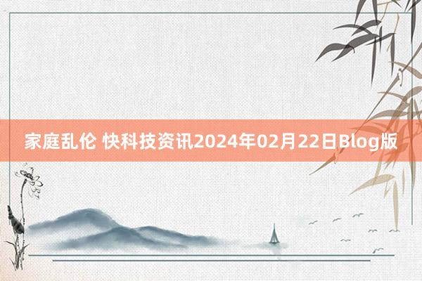 家庭乱伦 快科技资讯2024年02月22日Blog版