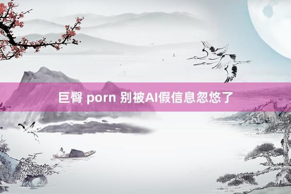 巨臀 porn 别被AI假信息忽悠了