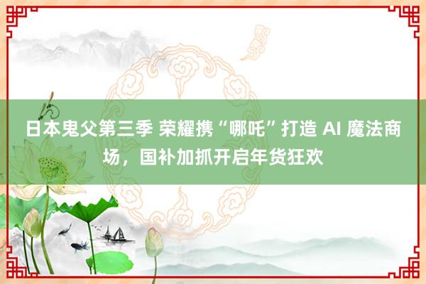 日本鬼父第三季 荣耀携“哪吒”打造 AI 魔法商场，国补加抓开启年货狂欢