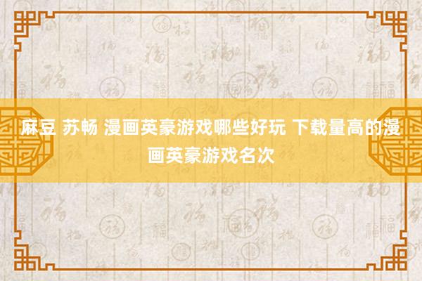 麻豆 苏畅 漫画英豪游戏哪些好玩 下载量高的漫画英豪游戏名次