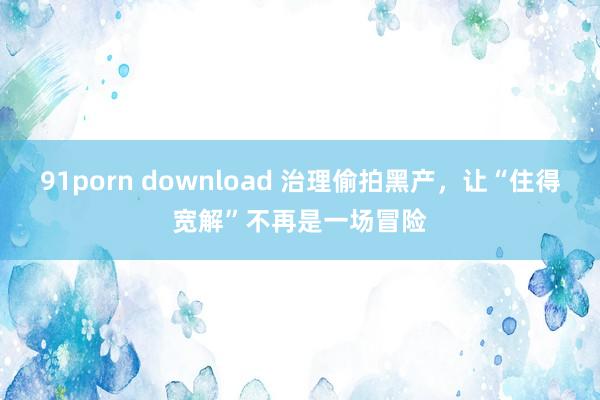 91porn download 治理偷拍黑产，让“住得宽解”不再是一场冒险