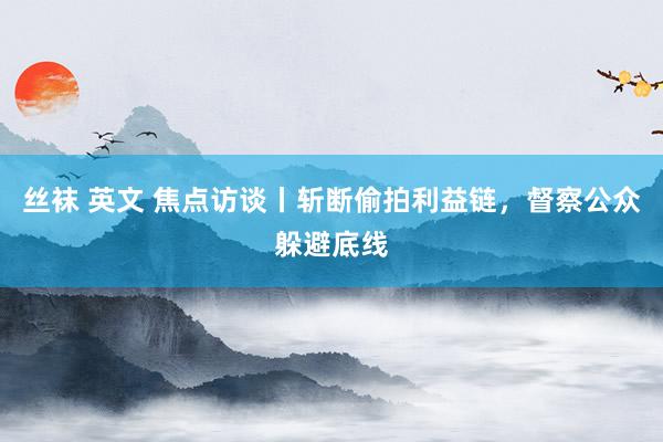 丝袜 英文 焦点访谈丨斩断偷拍利益链，督察公众躲避底线