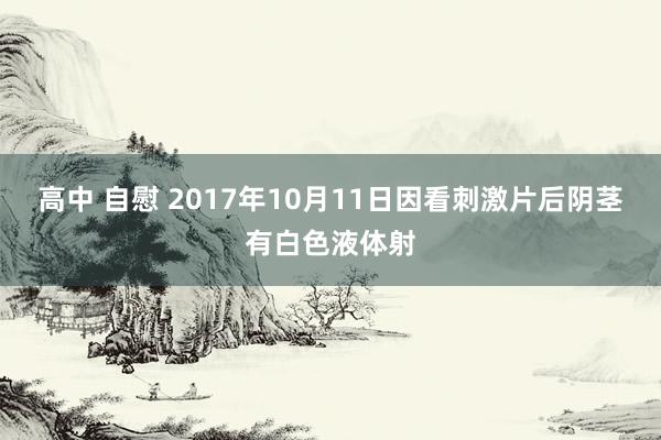 高中 自慰 2017年10月11日因看刺激片后阴茎有白色液体射