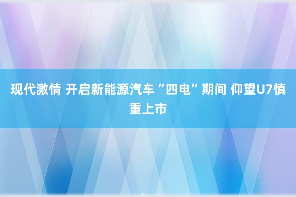 现代激情 开启新能源汽车“四电”期间 仰望U7慎重上市