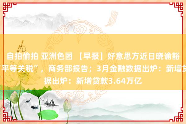 自拍偷拍 亚洲色图 【早报】好意思方近日晓谕豁免部分居品“平等关税”，商务部报告；3月金融数据出炉：新增贷款3.64万亿