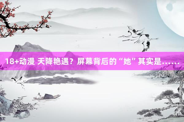 18+动漫 天降艳遇？屏幕背后的“她”其实是……