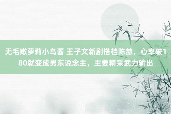 无毛嫩萝莉小鸟酱 王子文新剧搭档陈赫，心率破180就变成男东说念主，主要精采武力输出