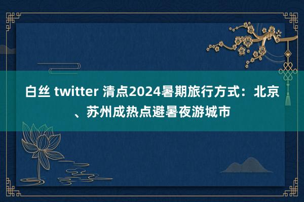 白丝 twitter 清点2024暑期旅行方式：北京、苏州成热点避暑夜游城市