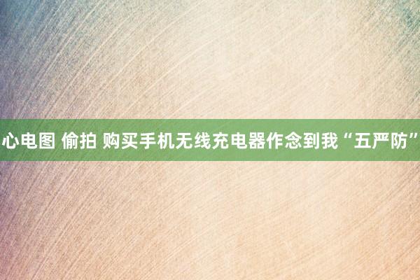 心电图 偷拍 购买手机无线充电器作念到我“五严防”