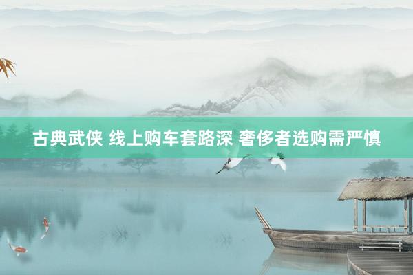 古典武侠 线上购车套路深 奢侈者选购需严慎