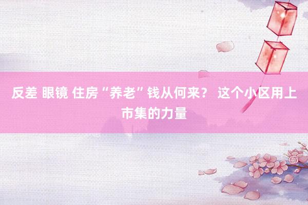 反差 眼镜 住房“养老”钱从何来？ 这个小区用上市集的力量
