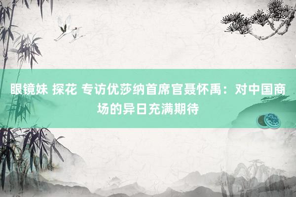 眼镜妹 探花 专访优莎纳首席官聂怀禹：对中国商场的异日充满期待