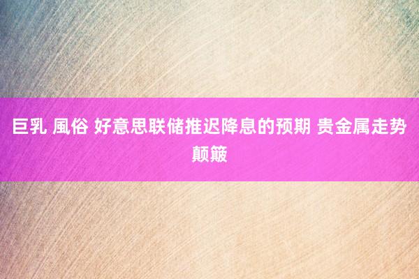 巨乳 風俗 好意思联储推迟降息的预期 贵金属走势颠簸