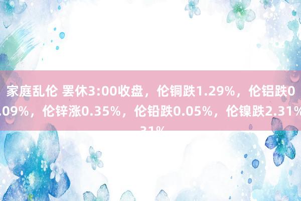 家庭乱伦 罢休3:00收盘，伦铜跌1.29%，伦铝跌0.09%，伦锌涨0.35%，伦铅跌0.05%，伦镍跌2.31%