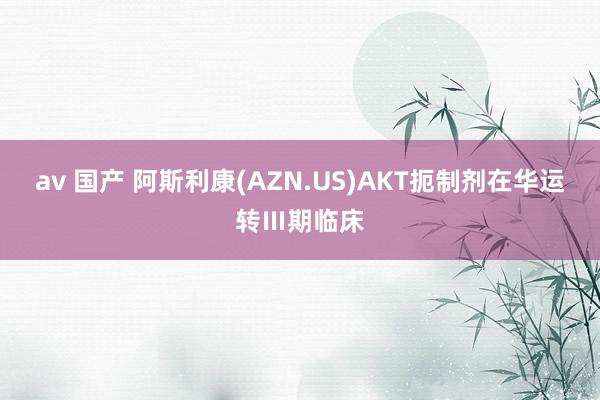 av 国产 阿斯利康(AZN.US)AKT扼制剂在华运转Ⅲ期临床
