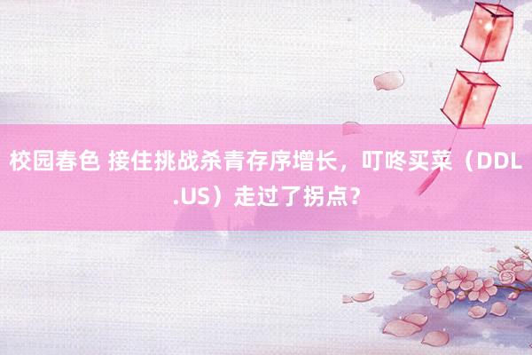 校园春色 接住挑战杀青存序增长，叮咚买菜（DDL.US）走过了拐点？