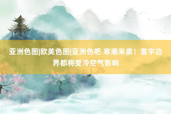 亚洲色图|欧美色图|亚洲色吧 寒潮来袭！寰宇边界都将受冷空气影响