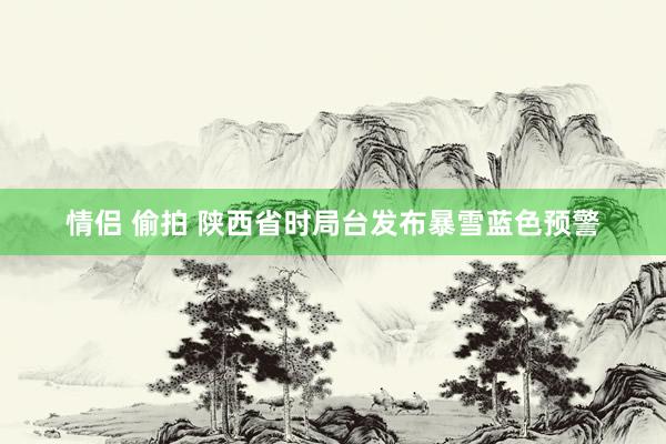 情侣 偷拍 陕西省时局台发布暴雪蓝色预警