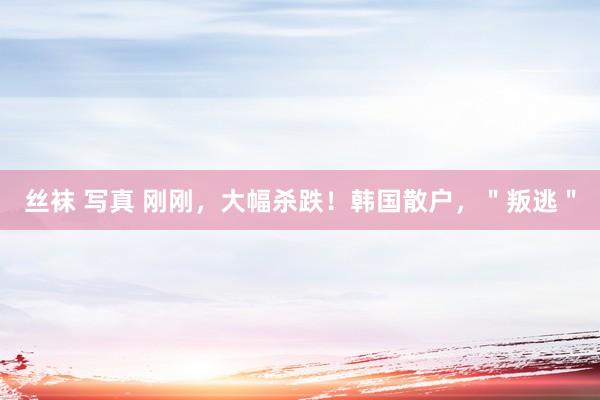 丝袜 写真 刚刚，大幅杀跌！韩国散户，＂叛逃＂