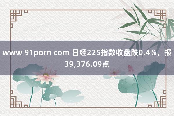 www 91porn com 日经225指数收盘跌0.4%，报39，376.09点