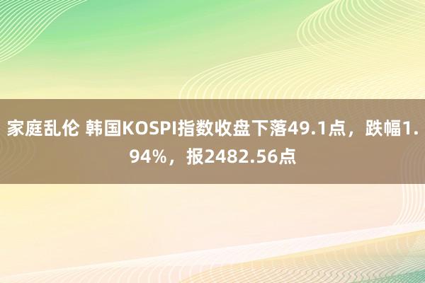 家庭乱伦 韩国KOSPI指数收盘下落49.1点，跌幅1.94%，报2482.56点