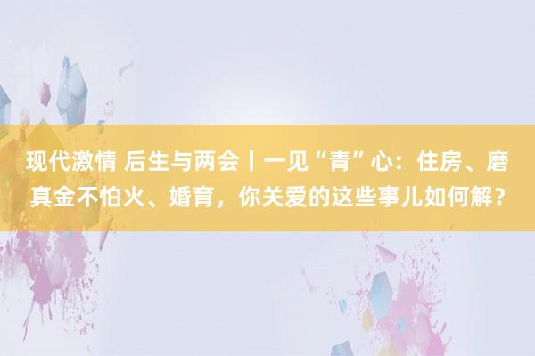 现代激情 后生与两会丨一见“青”心：住房、磨真金不怕火、婚育，你关爱的这些事儿如何解？