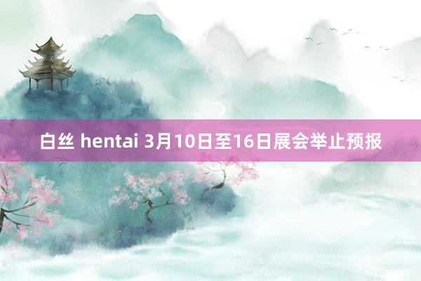 白丝 hentai 3月10日至16日展会举止预报