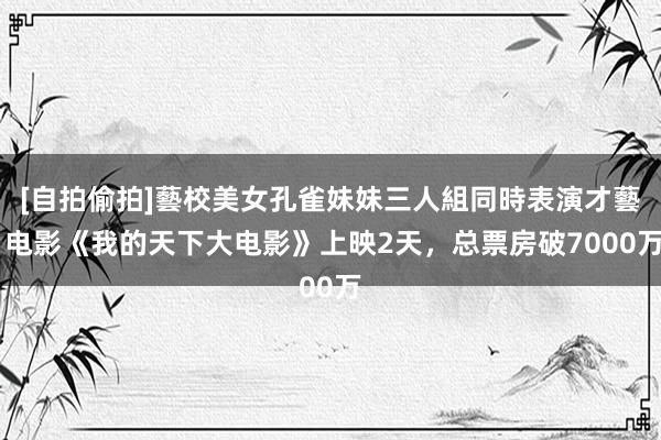 [自拍偷拍]藝校美女孔雀妹妹三人組同時表演才藝 电影《我的天下大电影》上映2天，总票房破7000万