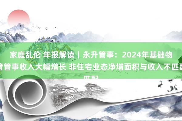 家庭乱伦 年报解读｜永升管事：2024年基础物管管事收入大幅增长 非住宅业态净增面积与收入不匹配